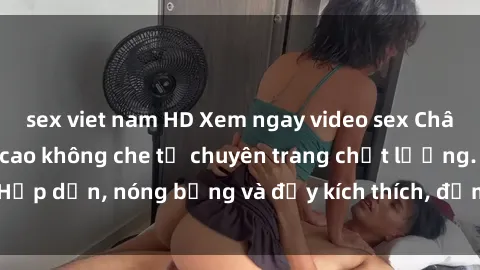 sex viet nam HD Xem ngay video sex Châu Âu Vietsub đỉnh cao không che từ chuyên trang chất lượng. Hấp dẫn, nóng bỏng và đầy kích thích, đảm bảo làm bạn hài lòng!