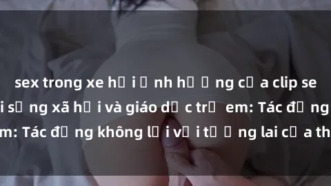 sex trong xe hơi Ảnh hưởng của clip sex nữ sinh đến đời sống xã hội và giáo dục trẻ em: Tác động không lời với tương lai của thế hệ trẻ.