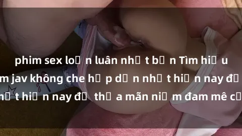 phim sex loạn luân nhật bản Tìm hiểu về những bộ phim jav không che hấp dẫn nhất hiện nay để thỏa mãn niềm đam mê của bạn