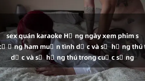 sex quán karaoke Hằng ngày xem phim sex Jav giúp tăng cường ham muốn tình dục và sự hứng thú trong cuộc sống