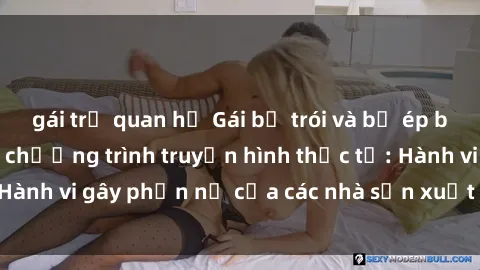 gái trẻ quan hệ Gái bị trói và bị ép buộc làm tình trong chương trình truyền hình thực tế: Hành vi gây phẫn nộ của các nhà sản xuất và người xem.