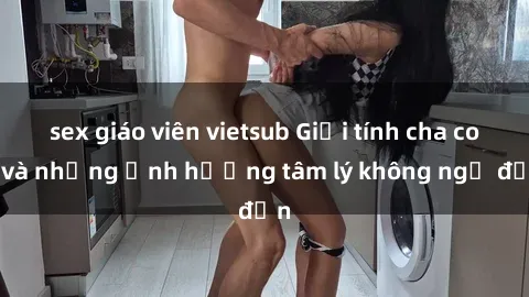 sex giáo viên vietsub Giới tính cha con và những ảnh hưởng tâm lý không ngờ đến