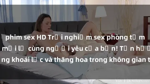 phim sex HD Trải nghiệm sex phòng tắm đầy kích thích và mới lạ cùng người yêu của bạn! Tận hưởng khoái lạc và thăng hoa trong không gian tắm ấm áp và gợi cảm.