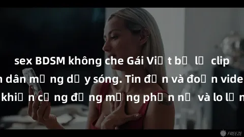sex BDSM không che Gái Việt bị lộ clip sex, scandal khiến dân mạng dậy sóng. Tin đồn và đoạn video gây chấn động, khiến cộng đồng mạng phẫn nộ và lo lắng. Bi kịch ẩn sau bức màn đen tối của thế giới ả