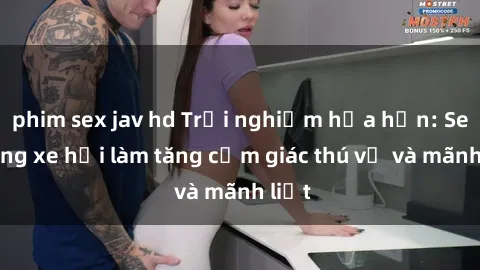 phim sex jav hd Trải nghiệm hứa hẹn: Sex trong xe hơi làm tăng cảm giác thú vị và mãnh liệt