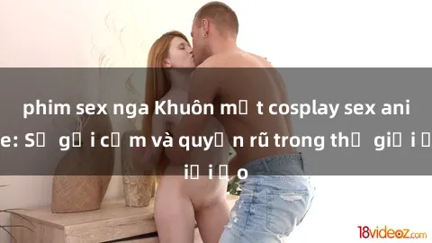 phim sex nga Khuôn mặt cosplay sex anime: Sự gợi cảm và quyến rũ trong thế giới ảo