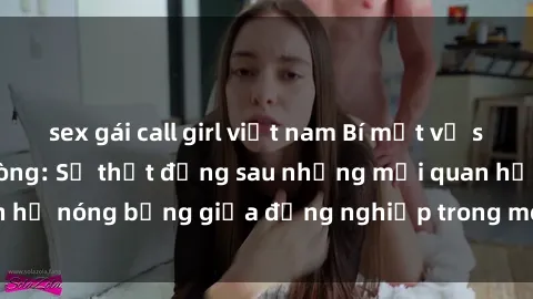 sex gái call girl việt nam Bí mật về sex nhân viên văn phòng: Sự thật đằng sau những mối quan hệ nóng bỏng giữa đồng nghiệp trong môi trường làm việc.