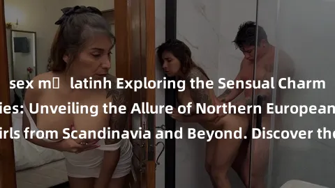 sex mỹ latinh Exploring the Sensual Charms of Nordic Beauties: Unveiling the Allure of Northern European Sexiness in Girls from Scandinavia and Beyond. Discover the Seductive Secrets of Northern Europ