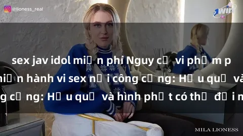 sex jav idol miễn phí Nguy cơ vi phạm pháp luật khi thực hiện hành vi sex nơi công cộng: Hậu quả và hình phạt có thể đối mặt