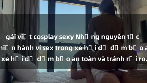 gái việt cosplay sexy Những nguyên tắc cần nhớ khi thực hiện hành vi sex trong xe hơi để đảm bảo an toàn và tránh rủi ro.