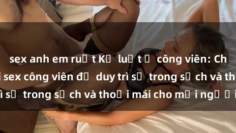 sex anh em ruột Kỷ luật ở công viên: Chấn chỉnh hành vi sex công viên để duy trì sự trong sạch và thoải mái cho mọi người.