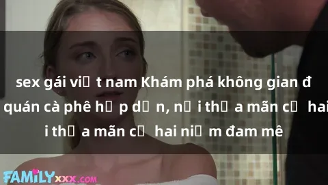 sex gái việt nam Khám phá không gian độc đáo tại sex quán cà phê hấp dẫn, nơi thỏa mãn cả hai niềm đam mê