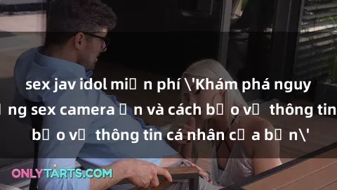 sex jav idol miễn phí 'Khám phá nguy cơ của việc sử dụng sex camera ẩn và cách bảo vệ thông tin cá nhân của bạn'