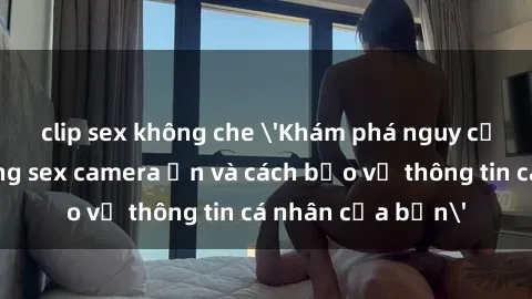 clip sex không che 'Khám phá nguy cơ của việc sử dụng sex camera ẩn và cách bảo vệ thông tin cá nhân của bạn'