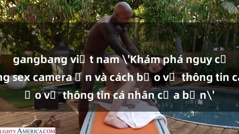 gangbang việt nam 'Khám phá nguy cơ của việc sử dụng sex camera ẩn và cách bảo vệ thông tin cá nhân của bạn'