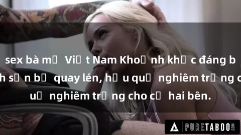 sex bà mẹ Việt Nam Khoảnh khắc đáng buồn: Sex khách sạn bị quay lén, hậu quả nghiêm trọng cho cả hai bên.