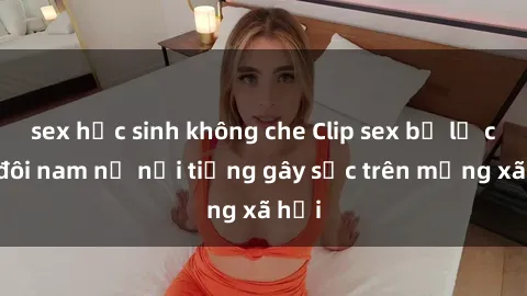 sex học sinh không che Clip sex bị lộ của đôi nam nữ nổi tiếng gây sốc trên mạng xã hội