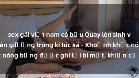 sex gái việt nam có bầu Quay lén sinh viên làm tình ngay trên giường trong kí túc xá - Khoảnh khắc nóng bỏng được ghi lại bí mật, khiến cả trường học xôn xao.