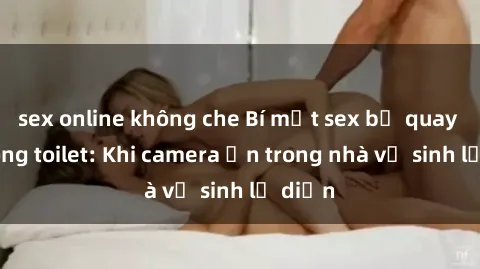 sex online không che Bí mật sex bị quay lén trong toilet: Khi camera ẩn trong nhà vệ sinh lộ diện
