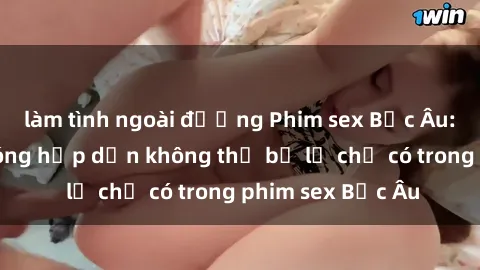 làm tình ngoài đường Phim sex Bắc Âu: Những cảnh nóng hấp dẫn không thể bỏ lỡ chỉ có trong phim sex Bắc Âu