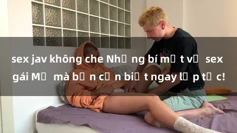 sex jav không che Những bí mật về sex gái Mỹ mà bạn cần biết ngay lập tức!