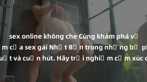 sex online không che Cùng khám phá vẻ đẹp và sức gợi cảm của sex gái Nhật Bản trong những bộ phim đầy nghệ thuật và cuốn hút. Hãy trải nghiệm cảm xúc đầy mới mẻ và sống động từ những cảnh quay tinh tế