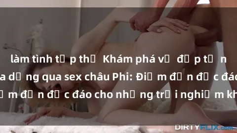làm tình tập thể Khám phá vẻ đẹp tự nhiên và văn hóa đa dạng qua sex châu Phi: Điểm đến độc đáo cho những trải nghiệm khó quên