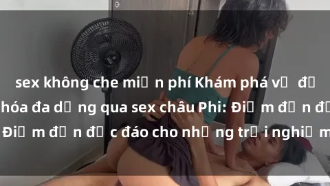 sex không che miễn phí Khám phá vẻ đẹp tự nhiên và văn hóa đa dạng qua sex châu Phi: Điểm đến độc đáo cho những trải nghiệm khó quên