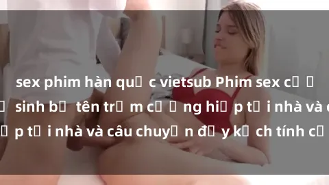 sex phim hàn quốc vietsub Phim sex cưỡng hiếp vietsub: Nữ sinh bị tên trộm cưỡng hiếp tại nhà và câu chuyện đầy kịch tính của vietsub