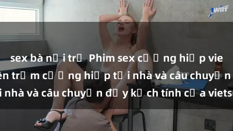 sex bà nội trợ Phim sex cưỡng hiếp vietsub: Nữ sinh bị tên trộm cưỡng hiếp tại nhà và câu chuyện đầy kịch tính của vietsub