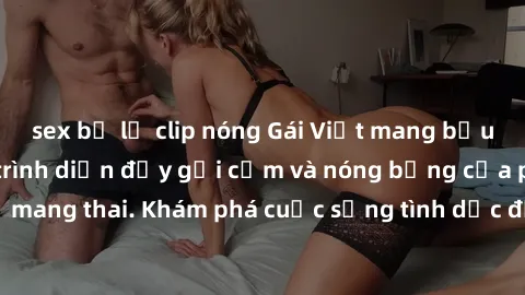 sex bị lộ clip nóng Gái Việt mang bầu và làm tình: Màn trình diễn đầy gợi cảm và nóng bỏng của phụ nữ mang thai. Khám phá cuộc sống tình dục đầy hấp dẫn và mới lạ của họ!