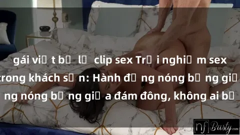 gái việt bị lộ clip sex Trải nghiệm sex sinh viên sôi động trong khách sạn: Hành động nóng bỏng giữa đám đông, không ai bị bỏ lỡ