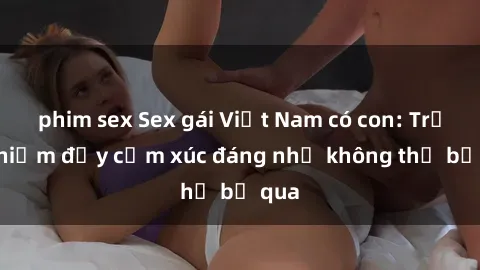 phim sex Sex gái Việt Nam có con: Trải nghiệm đầy cảm xúc đáng nhớ không thể bỏ qua