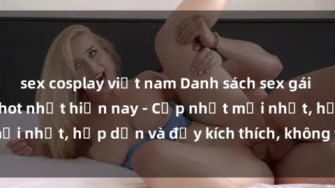 sex cosplay việt nam Danh sách sex gái Việt Nam sinh viên hot nhất hiện nay - Cập nhật mới nhất, hấp dẫn và đầy kích thích, không thể bỏ qua!