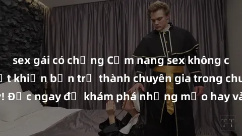sex gái có chồng Cẩm nang sex không che: Những bí quyết khiến bạn trở thành chuyên gia trong chuyện ấy! Đọc ngay để khám phá những mẹo hay và bí quyết tình dục không che.
