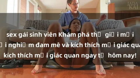 sex gái sinh viên Khám phá thế giới mới của sex online: trải nghiệm đam mê và kích thích mọi giác quan ngay từ hôm nay!