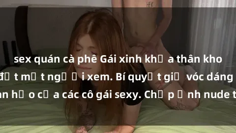 sex quán cà phê Gái xinh khỏa thân khoe dáng nóng bỏng đốt mắt người xem. Bí quyết giữ vóc dáng hoàn hảo của các cô gái sexy. Chụp ảnh nude tự tin không sợ lộ hàng.