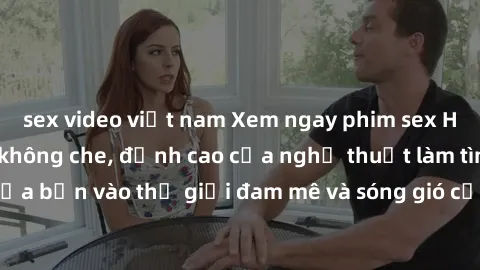 sex video việt nam Xem ngay phim sex HD chất lượng cao không che, đỉnh cao của nghệ thuật làm tình, đưa bạn vào thế giới đam mê và sóng gió của tình yêu không giới hạn.