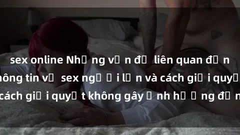 sex online Những vấn đề liên quan đến việc tiếp cận thông tin về sex người lớn và cách giải quyết không gây ảnh hưởng đến trẻ em