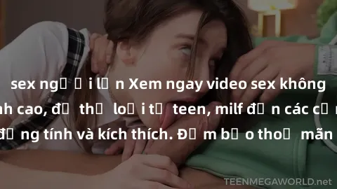 sex người lớn Xem ngay video sex không che miễn phí đỉnh cao, đủ thể loại từ teen, milf đến các cảnh quan hệ đồng tính và kích thích. Đảm bảo thoả mãn mọi khả năng kích thích của bạn!