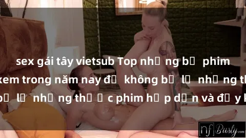 sex gái tây vietsub Top những bộ phim sex hay nhất nên xem trong năm nay để không bỏ lỡ những thước phim hấp dẫn và đầy kịch tính.