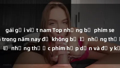 gái gọi việt nam Top những bộ phim sex hay nhất nên xem trong năm nay để không bỏ lỡ những thước phim hấp dẫn và đầy kịch tính.