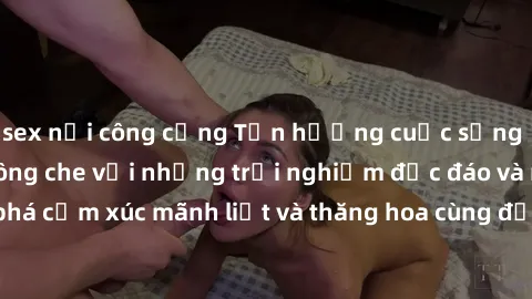 sex nơi công cộng Tận hưởng cuộc sống tình dục online không che với những trải nghiệm độc đáo và mới lạ. Khám phá cảm xúc mãnh liệt và thăng hoa cùng đối tác tại các trang web chuyên nghiệp.