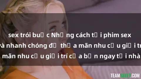 sex trói buộc Những cách tải phim sex về máy đơn giản và nhanh chóng để thỏa mãn nhu cầu giải trí của bạn ngay tại nhà