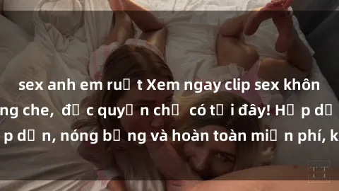 sex anh em ruột Xem ngay clip sex không che cực hot, không che,  độc quyền chỉ có tại đây! Hấp dẫn, nóng bỏng và hoàn toàn miễn phí, không thể bỏ qua!