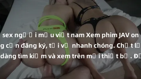 sex người mẫu việt nam Xem phim JAV online miễn phí không cần đăng ký, tải về nhanh chóng. Chất lượng HD, dễ dàng tìm kiếm và xem trên mọi thiết bị. Đặc biệt, không quảng cáo làm phiền.