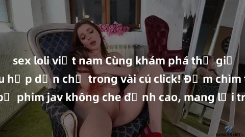 sex loli việt nam Cùng khám phá thế giới jav không che siêu hấp dẫn chỉ trong vài cú click! Đắm chìm trong những bộ phim jav không che đỉnh cao, mang lại trải nghiệm thú vị và đầy kích thích.