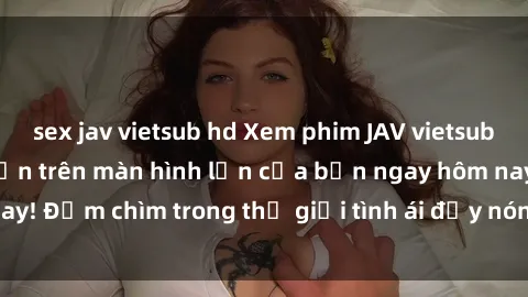sex jav vietsub hd Xem phim JAV vietsub mới nhất và hấp dẫn trên màn hình lớn của bạn ngay hôm nay! Đắm chìm trong thế giới tình ái đầy nóng bỏng và kích thích.