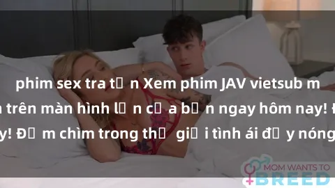 phim sex tra tấn Xem phim JAV vietsub mới nhất và hấp dẫn trên màn hình lớn của bạn ngay hôm nay! Đắm chìm trong thế giới tình ái đầy nóng bỏng và kích thích.