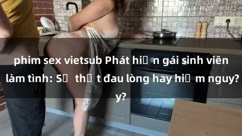 phim sex vietsub Phát hiện gái sinh viên làm tình: Sự thật đau lòng hay hiểm nguy?